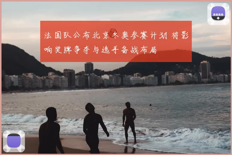 法国队公布北京冬奥参赛计划 将影响奖牌争夺与选手备战布局