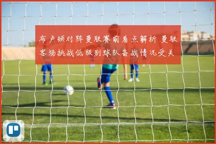布卢顿对阵曼联赛前看点解析 曼联客场挑战低级别球队备战情况受关注