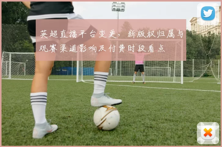 英超直播平台变更，新版权归属与观赛渠道影响及付费时段看点