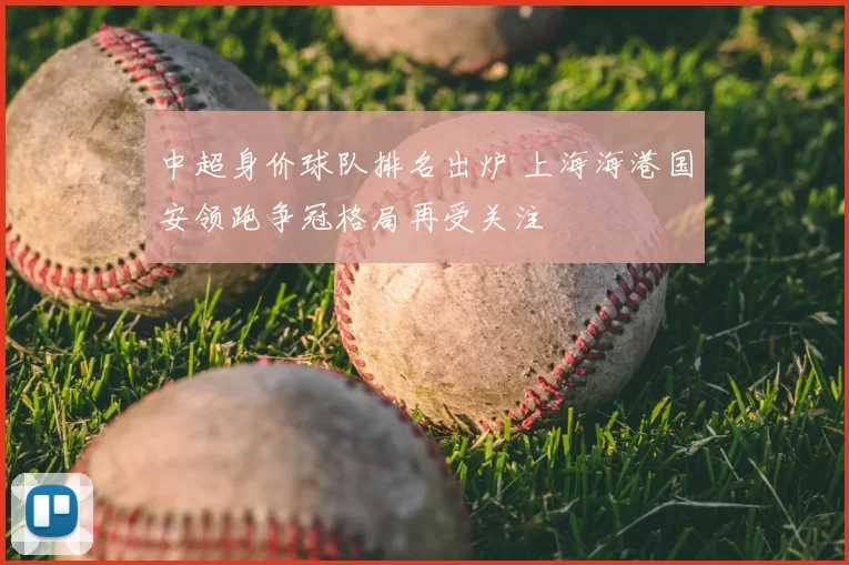 中超身价球队排名出炉 上海海港国安领跑争冠格局再受关注