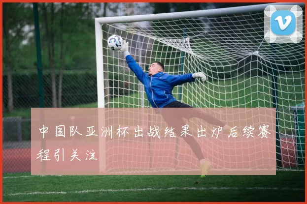 中国队亚洲杯出战结果出炉后续赛程引关注