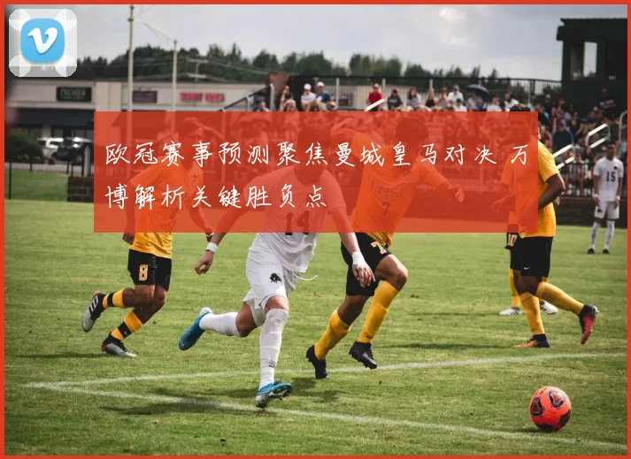欧冠赛事预测聚焦曼城皇马对决 万博解析关键胜负点