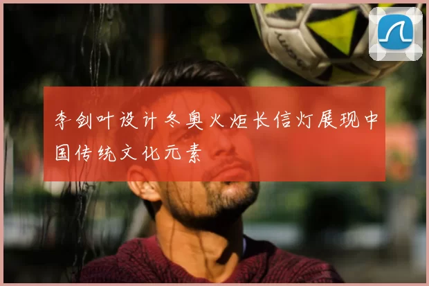 李剑叶设计冬奥火炬长信灯展现中国传统文化元素