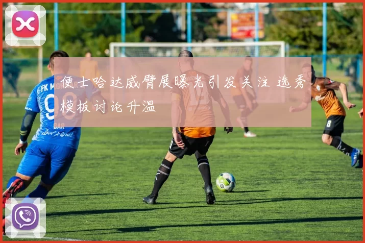 便士哈达威臂展曝光引发关注 选秀模板讨论升温
