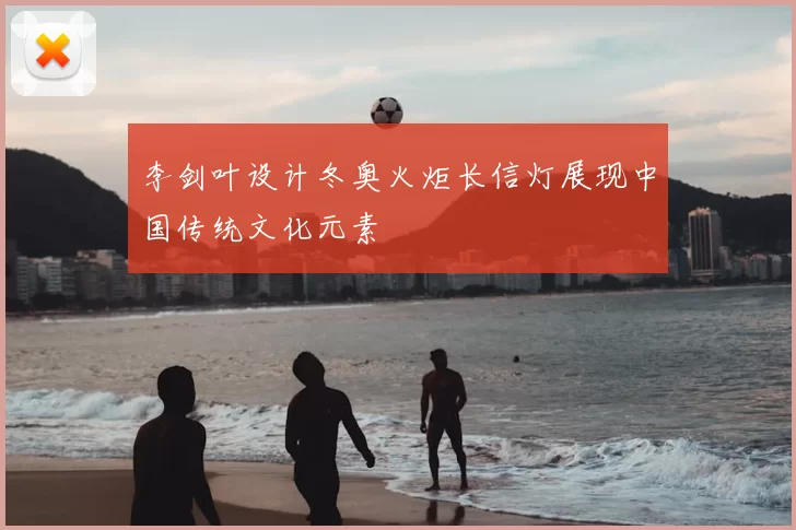 李剑叶设计冬奥火炬长信灯展现中国传统文化元素