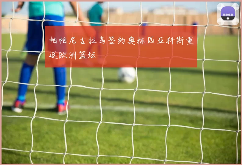 帕帕尼古拉乌签约奥林匹亚科斯重返欧洲篮坛
