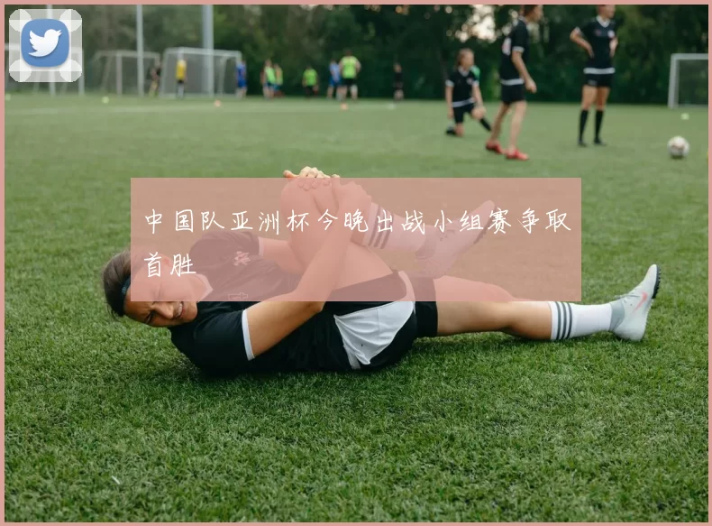 中国队亚洲杯今晚出战小组赛争取首胜
