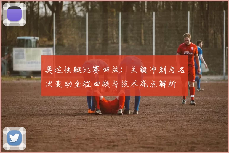 奥运快艇比赛回放：关键冲刺与名次变动全程回顾与技术亮点解析