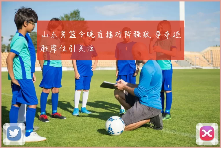 山东男篮今晚直播对阵强敌 争夺连胜席位引关注