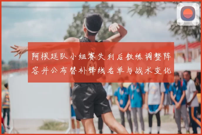 阿根廷队小组赛失利后教练调整阵容并公布替补锋线名单与战术变化