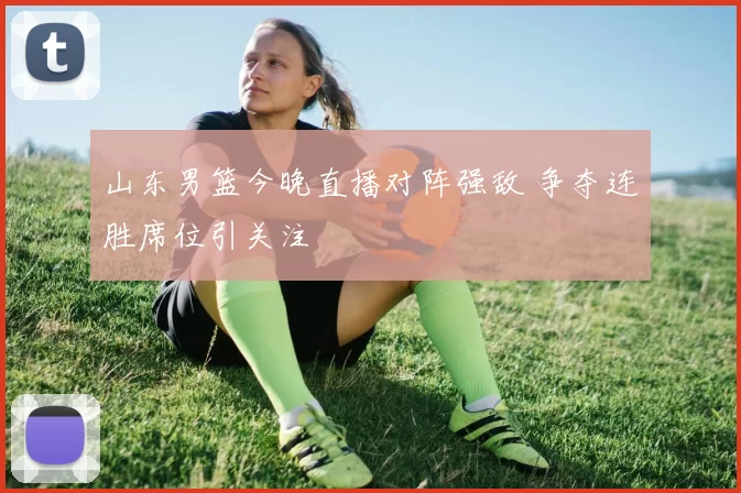 山东男篮今晚直播对阵强敌 争夺连胜席位引关注