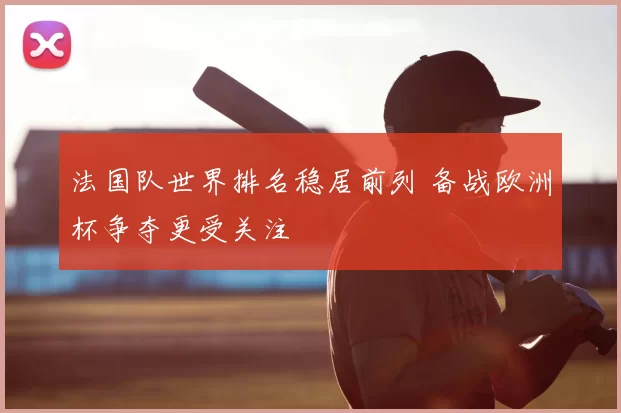 法国队世界排名稳居前列 备战欧洲杯争夺更受关注