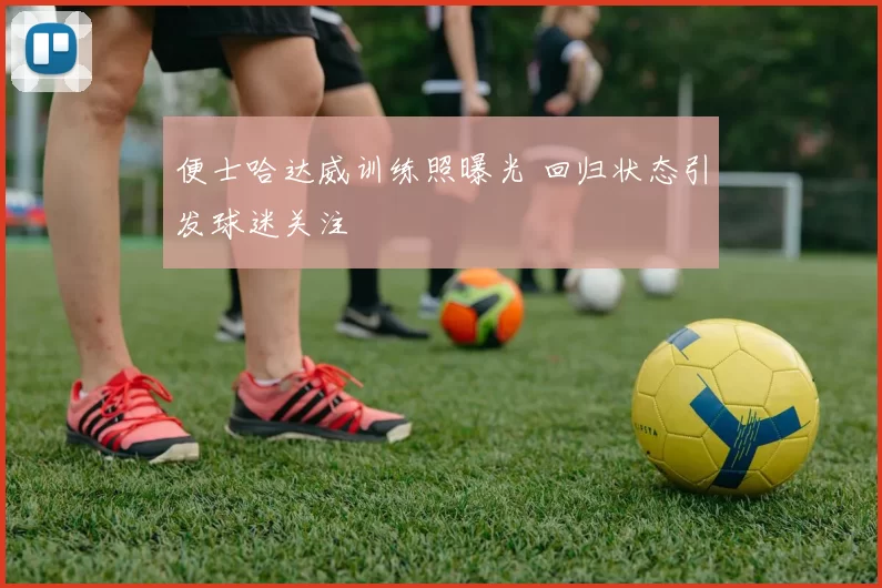 便士哈达威训练照曝光 回归状态引发球迷关注