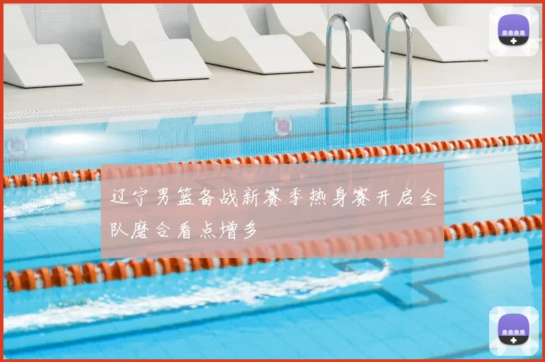 辽宁男篮备战新赛季热身赛开启全队磨合看点增多