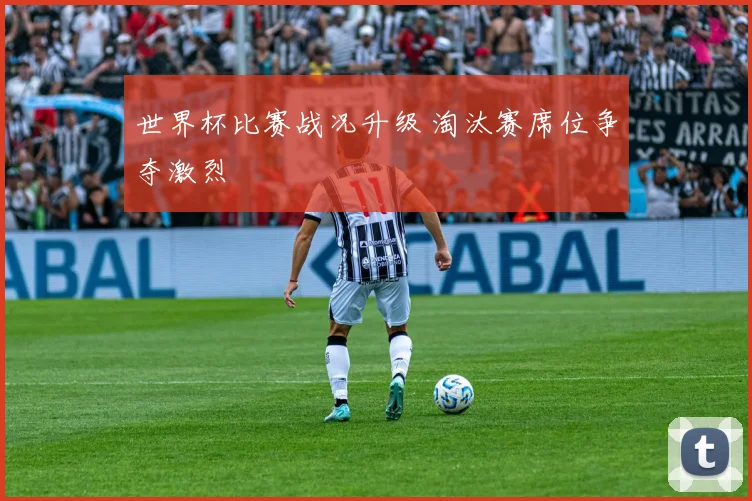 世界杯比赛战况升级 淘汰赛席位争夺激烈