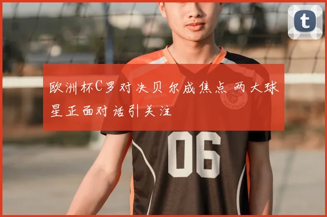 欧洲杯C罗对决贝尔成焦点 两大球星正面对话引关注