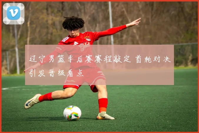 辽宁男篮季后赛赛程敲定 首轮对决引发晋级看点