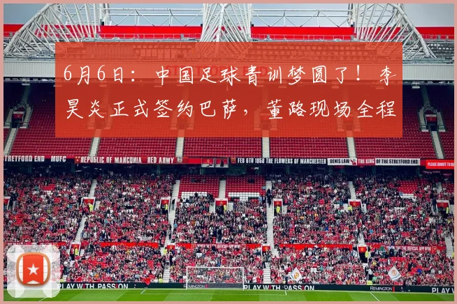 6月6日:中国足球青训梦圆了!李昊炎正式签约巴萨,董路现场全程见证签约仪式_马德里竞技_皇家马德里_巴塞罗那