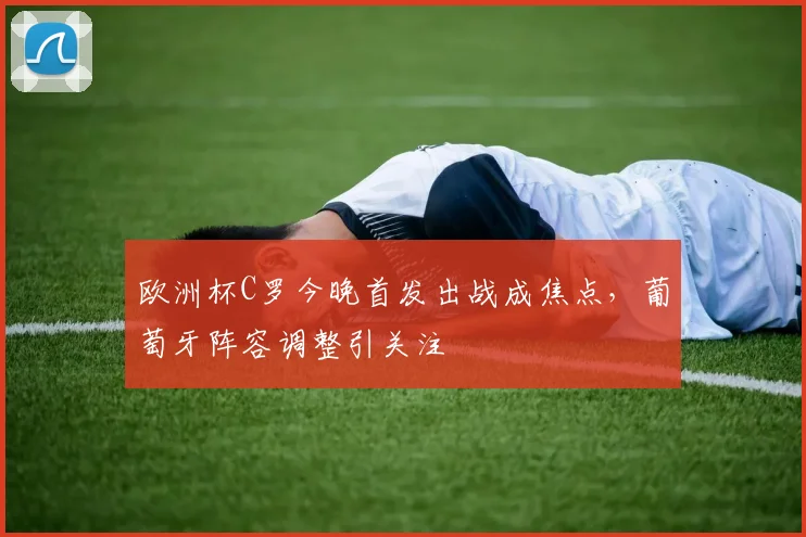 欧洲杯C罗今晚首发出战成焦点,葡萄牙阵容调整引关注