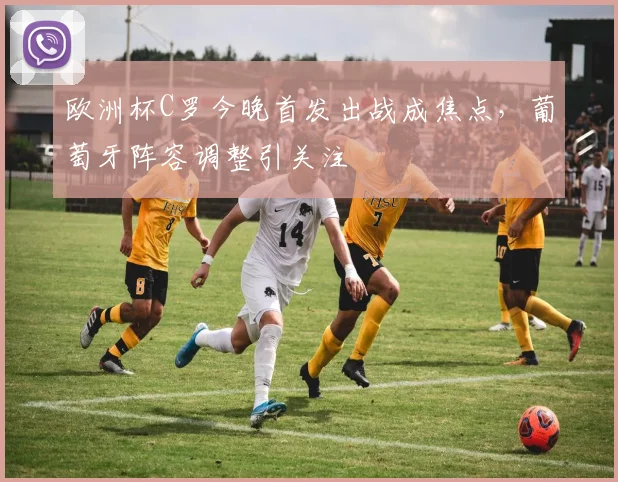 欧洲杯C罗今晚首发出战成焦点，葡萄牙阵容调整引关注