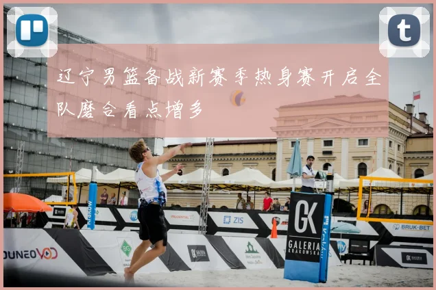 辽宁男篮备战新赛季热身赛开启全队磨合看点增多