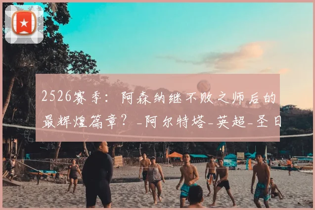 2526赛季:阿森纳继不败之师后的最辉煌篇章?_阿尔特塔_英超_圣日耳曼