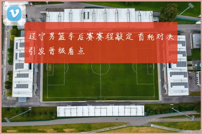 辽宁男篮季后赛赛程敲定 首轮对决引发晋级看点