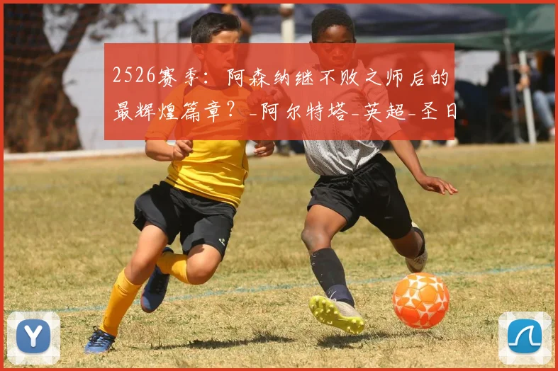 2526赛季:阿森纳继不败之师后的最辉煌篇章?_阿尔特塔_英超_圣日耳曼
